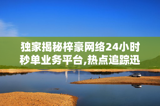 独家揭秘梓豪网络24小时秒单业务平台,热点追踪迅速响应的梓豪网络秒单业务平台，24小时为您服务！！