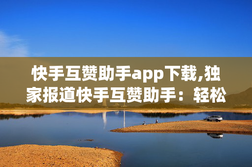 快手互赞助手app下载,独家报道快手互赞助手：轻松提升你的短视频曝光率！